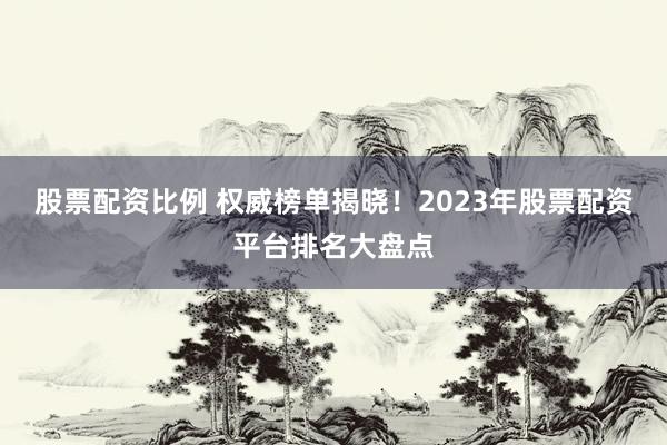 股票配资比例 权威榜单揭晓！2023年股票配资平台排名大盘点