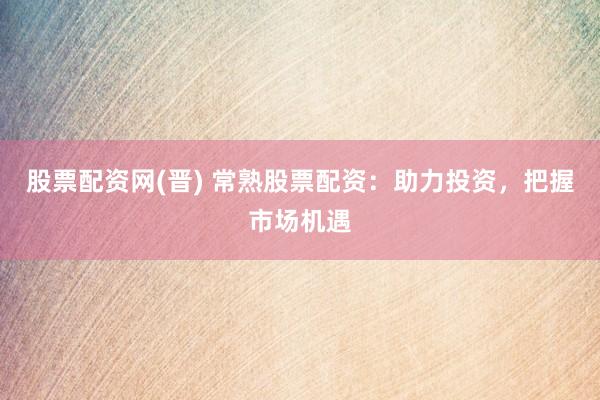 股票配资网(晋) 常熟股票配资：助力投资，把握市场机遇